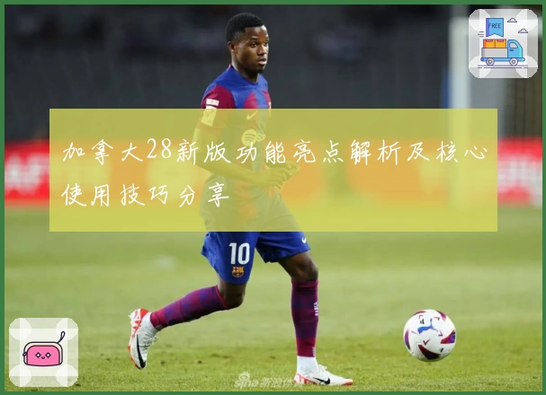 加拿大28新版功能亮点解析及核心使用技巧分享